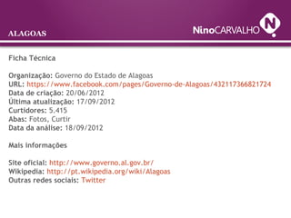 ALAGOAS
Ficha Técnica
Organização: Governo do Estado de Alagoas
URL: https://www.facebook.com/pages/Governo-de-Alagoas/432117366821724
Data de criação: 20/06/2012
Última atualização: 17/09/2012
Curtidores: 5.415
Abas: Fotos, Curtir
Data da análise: 18/09/2012
Mais informações
Site oficial: http://www.governo.al.gov.br/
Wikipedia: http://pt.wikipedia.org/wiki/Alagoas
Outras redes sociais: Twitter
 