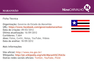 Ficha Técnica
Organização: Governo do Estado do Maranhão
URL: https://www.facebook.com/governodomaranhao
Data de criação: 09/03/2012
Última atualização: 16/09/2012
Curtidores: 7.664
Abas: Fotos, Curtir, Notas, YouTube, Vídeos
Data da análise: 18/09/2012
Mais informações
Site oficial: http://www.ma.gov.br/
Wikipedia: http://pt.wikipedia.org/wiki/Maranh%C3%A3o
Outras redes sociais oficiais: Twitter, YouTube, Flickr
MARANHÃO
 