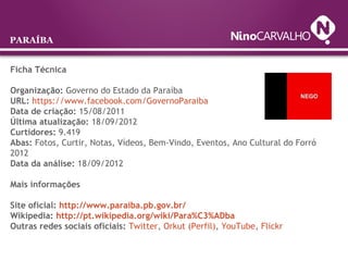 Ficha Técnica
Organização: Governo do Estado da Paraíba
URL: https://www.facebook.com/GovernoParaiba
Data de criação: 15/08/2011
Última atualização: 18/09/2012
Curtidores: 9.419
Abas: Fotos, Curtir, Notas, Vídeos, Bem-Vindo, Eventos, Ano Cultural do Forró
2012
Data da análise: 18/09/2012
Mais informações
Site oficial: http://www.paraiba.pb.gov.br/
Wikipedia: http://pt.wikipedia.org/wiki/Para%C3%ADba
Outras redes sociais oficiais: Twitter, Orkut (Perfil), YouTube, Flickr
PARAÍBA
 