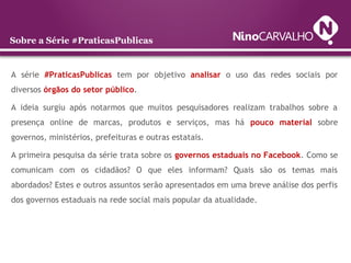 A série #PraticasPublicas tem por objetivo analisar o uso das redes sociais por
diversos órgãos do setor público.
A ideia surgiu após notarmos que muitos pesquisadores realizam trabalhos sobre a
presença online de marcas, produtos e serviços, mas há pouco material sobre
governos, ministérios, prefeituras e outras estatais.
A primeira pesquisa da série trata sobre os governos estaduais no Facebook. Como se
comunicam com os cidadãos? O que eles informam? Quais são os temas mais
abordados? Estes e outros assuntos serão apresentados em uma breve análise dos perfis
dos governos estaduais na rede social mais popular da atualidade.
Sobre a Série #PraticasPublicas
 