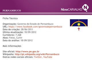Ficha Técnica
Organização: Governo do Estado de Pernambuco
URL: https://www.facebook.com/governodepernambuco
Data de criação: 28/06/2011
Última atualização: 18/09/2012
Curtidores: 7.268
Abas: Fotos, Curtir
Data da análise: 18/09/2012
Mais informações
Site oficial: http://www.pe.gov.br
Wikipedia: http://pt.wikipedia.org/wiki/Pernambuco
Outras redes sociais oficiais: Twitter, YouTube
PERNAMBUCO
 