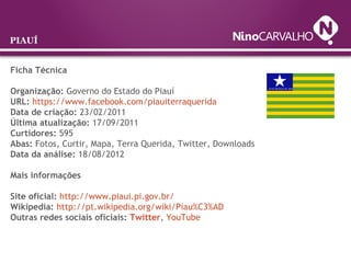 Ficha Técnica
Organização: Governo do Estado do Piauí
URL: https://www.facebook.com/piauiterraquerida
Data de criação: 23/02/2011
Última atualização: 17/09/2011
Curtidores: 595
Abas: Fotos, Curtir, Mapa, Terra Querida, Twitter, Downloads
Data da análise: 18/08/2012
Mais informações
Site oficial: http://www.piaui.pi.gov.br/
Wikipedia: http://pt.wikipedia.org/wiki/Piau%C3%AD
Outras redes sociais oficiais: Twitter, YouTube
PIAUÍ
 