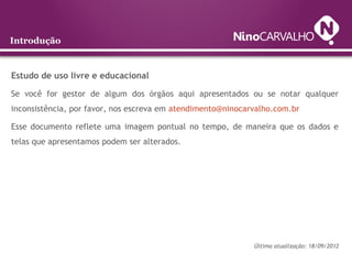 Introdução
Estudo de uso livre e educacional
Se você for gestor de algum dos órgãos aqui apresentados ou se notar qualquer
inconsistência, por favor, nos escreva em atendimento@ninocarvalho.com.br
Esse documento reflete uma imagem pontual no tempo, de maneira que os dados e
telas que apresentamos podem ser alterados.
Última atualização: 18/09/2012
 