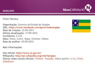 Ficha Técnica
Organização: Governo do Estado de Sergipe
URL: https://www.facebook.com/governodesergipe
Data de criação: 12/04/2011
Última atualização: 17/09/2012
Curtidores: 2.316
Abas: Fotos, Curtir, Mapa, Eventos, Vídeos
Data da análise: 18/09/2012
Mais informações
Site oficial: http://www.se.gov.br/
Wikipedia: http://pt.wikipedia.org/wiki/Sergipe
Outras redes sociais oficiais: Twitter, Youtube, Orkut (perfis 1 e 2), Flickr,
SlideShare
SERGIPE
 