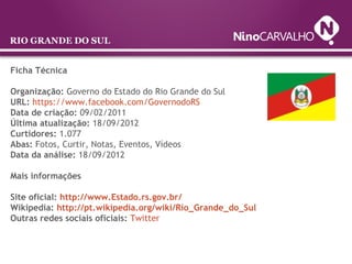 Ficha Técnica
Organização: Governo do Estado do Rio Grande do Sul
URL: https://www.facebook.com/GovernodoRS
Data de criação: 09/02/2011
Última atualização: 18/09/2012
Curtidores: 1.077
Abas: Fotos, Curtir, Notas, Eventos, Vídeos
Data da análise: 18/09/2012
Mais informações
Site oficial: http://www.Estado.rs.gov.br/
Wikipedia: http://pt.wikipedia.org/wiki/Rio_Grande_do_Sul
Outras redes sociais oficiais: Twitter
RIO GRANDE DO SUL
 