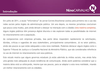 Introdução
Em julho de 2011, a seção “Informática” do jornal Correio Braziliense avaliou pela primeira vez o uso das
redes sociais pelos órgãos da administração pública. Um ano depois, os mesmos jornalistas concluíram
que pouca coisa mudou, pois ainda deixam a desejar na interação com o cidadão (leia matéria completa).
Alguns órgãos públicos têm presença digital discreta e não exploram todas as possibilidades da internet
no relacionamento com a população.
Ao compararmos com empresas privadas, boa parte delas respondem rapidamente às solicitações,
dúvidas, críticas e sugestões de seus stakeholders, principalmente consumidores. Já no setor público,
ainda são poucos os que estão adequados a esta nova realidade. Podemos destacar alguns órgãos como o
Superior Tribunal de Justiça e o Conselho Nacional do Ministério Público, que são considerados referência
no uso da internet no relacionamento com seus públicos.
Este estudo mostra que alguns governos estaduais já estão aderindo às mídias sociais, mas ainda falta
uma gestão mais adequada às atuais tendências de comunicação. Ainda assim podemos considerar que a
maioria deles está se esforçando, mesmo que aos poucos, para se adaptar a esta nova realidade, visando
um melhor relacionamento com os cidadãos.
 
