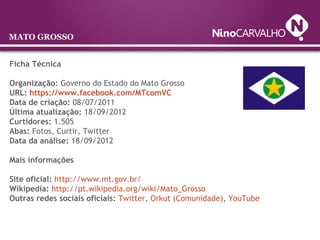 Ficha Técnica
Organização: Governo do Estado do Mato Grosso
URL: https://www.facebook.com/MTcomVC
Data de criação: 08/07/2011
Última atualização: 18/09/2012
Curtidores: 1.505
Abas: Fotos, Curtir, Twitter
Data da análise: 18/09/2012
Mais informações
Site oficial: http://www.mt.gov.br/
Wikipedia: http://pt.wikipedia.org/wiki/Mato_Grosso
Outras redes sociais oficiais: Twitter, Orkut (Comunidade), YouTube
MATO GROSSO
 