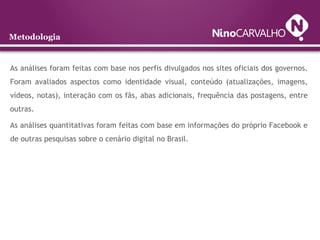 Metodologia
As análises foram feitas com base nos perfis divulgados nos sites oficiais dos governos.
Foram avaliados aspectos como identidade visual, conteúdo (atualizações, imagens,
vídeos, notas), interação com os fãs, abas adicionais, frequência das postagens, entre
outras.
As análises quantitativas foram feitas com base em informações do próprio Facebook e
de outras pesquisas sobre o cenário digital no Brasil.
 