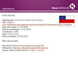 Ficha Técnica
Organização: Governo do Estado do Amazonas
URL: https://
www.facebook.com/pages/Governo-do-Estado-do-Amazonas/151211933004
Data de criação: 10/10/2009
Última atualização: 17/07/2012
Curtidores: 4.085
Abas: Fotos, Curtir
Data da análise: 18/09/2012
Mais informações
Site oficial: http://www.amazonas.am.gov.br/
Wikipedia: http://pt.wikipedia.org/wiki/Amazonas
Outras redes sociais oficiais: Twitter, YouTube
AMAZONAS
 