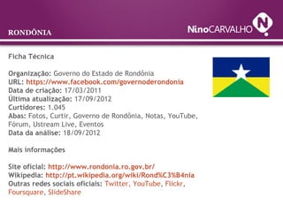 Ficha Técnica
Organização: Governo do Estado de Rondônia
URL: https://www.facebook.com/governoderondonia
Data de criação: 17/03/2011
Última atualização: 17/09/2012
Curtidores: 1.045
Abas: Fotos, Curtir, Governo de Rondônia, Notas, YouTube,
Fórum, Ustream Live, Eventos
Data da análise: 18/09/2012
Mais informações
Site oficial: http://www.rondonia.ro.gov.br/
Wikipedia: http://pt.wikipedia.org/wiki/Rond%C3%B4nia
Outras redes sociais oficiais: Twitter, YouTube, Flickr,
Foursquare, SlideShare
RONDÔNIA
 