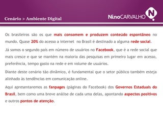 Os brasileiros são os que mais consomem e produzem conteúdo espontâneo no
mundo. Quase 20% do acesso a internet no Brasil é destinado a alguma rede social.
Já somos o segundo país em número de usuários no Facebook, que é a rede social que
mais cresce e que se mantém na maioria das pesquisas em primeiro lugar em acesso,
preferência, tempo gasto na rede e em volume de usuários.
Diante deste cenário tão dinâmico, é fundamental que o setor público também esteja
alinhado às tendências em comunicação online.
Aqui apresentaremos as fanpages (páginas do Facebook) dos Governos Estaduais do
Brasil, bem como uma breve análise de cada uma delas, apontando aspectos positivos
e outros pontos de atenção.
Cenário > Ambiente Digital
 