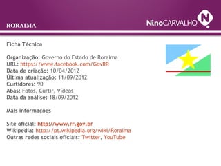 Ficha Técnica
Organização: Governo do Estado de Roraima
URL: https://www.facebook.com/GovRR
Data de criação: 10/04/2012
Última atualização: 11/09/2012
Curtidores: 90
Abas: Fotos, Curtir, Vídeos
Data da análise: 18/09/2012
Mais informações
Site oficial: http://www.rr.gov.br
Wikipedia: http://pt.wikipedia.org/wiki/Roraima
Outras redes sociais oficiais: Twitter, YouTube
RORAIMA
 