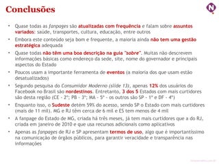 ninocarvalho.com.br
Conclusões
• Quase todas as fanpages são atualizadas com frequência e falam sobre assuntos
variados: saúde, transportes, cultura, educação, entre outros
• Embora este conteúdo seja bom e frequente, a maioria ainda não tem uma gestão
estratégica adequada
• Quase todas não têm uma boa descrição na guia "sobre". Muitas não descrevem
informações básicas como endereço da sede, site, nome do governador e principais
aspectos do Estado
• Poucos usam a importante ferramenta de eventos (a maioria dos que usam estão
desatualizados)
• Segundo pesquisa do Consumidor Moderno (slide 13), apenas 12% dos usuários do
Facebook no Brasil são nordestinos. Entretanto, 3 dos 5 Estados com mais curtidores
são desta região (CE - 2º; PB - 3º; MA - 5º - os outros são SP - 1º e DF - 4º)
• Enquanto isso, o Sudeste detém 59% do acesso, sendo SP o Estado com mais curtidores
(mais de 11 mil). MG e RJ têm cerca de 6 mil e ES tem menos de 4 mil
• A fanpage do Estado de MG, criada há três meses, já tem mais curtidores que a do RJ,
criada em janeiro de 2010 e que usa recursos adicionais como aplicativos
• Apenas as fanpages de RJ e SP apresentam termos de uso, algo que é importantíssimo
na comunicação de órgãos públicos, para garantir veracidade e transparência nas
informações
 