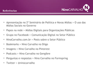Referências
• Apresentação no 2º Seminário de Política e Novas Mídias > O uso das
Mídias Sociais no Governo
• Papos na rede > Mídias Digitais para Organizações Públicas
• Grupo no Facebook > Comunicação Digital no Setor Público
• NinoCarvalho.com.br > Posts sobre o Setor Público
• Bookmarks > Nino Carvalho no Diigo
• Imagens > Nino Carvalho no Pinterest
• Podcasts > Nino Carvalho no Gengibre
• Perguntas e respostas > Nino Carvalho no Formspring
• Twitter > @ninocarvalho
 