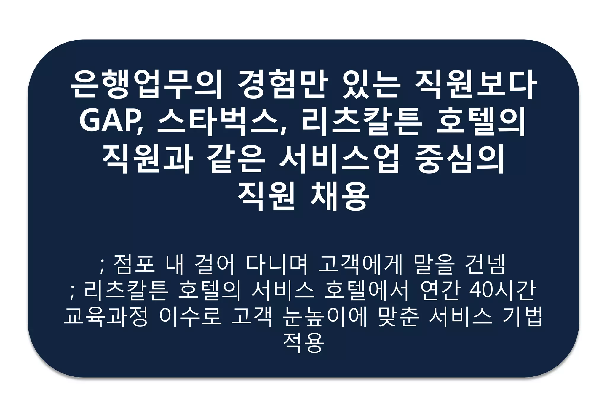 은행업무의 경험만 있는 직원보다
GAP, 스타벅스, 리츠칼튺 호텔의
직원과 같은 서비스업 중심의
직원 찿용
; 점포 내 걸어 다니며 고객에게 말을 건넴
; 리츠칼튼 호텔의 서비스 호텔에서 연갂 40시갂
교육과정 이수로 고객 눈높이에 맞춖 서비스 기법
적용
 
