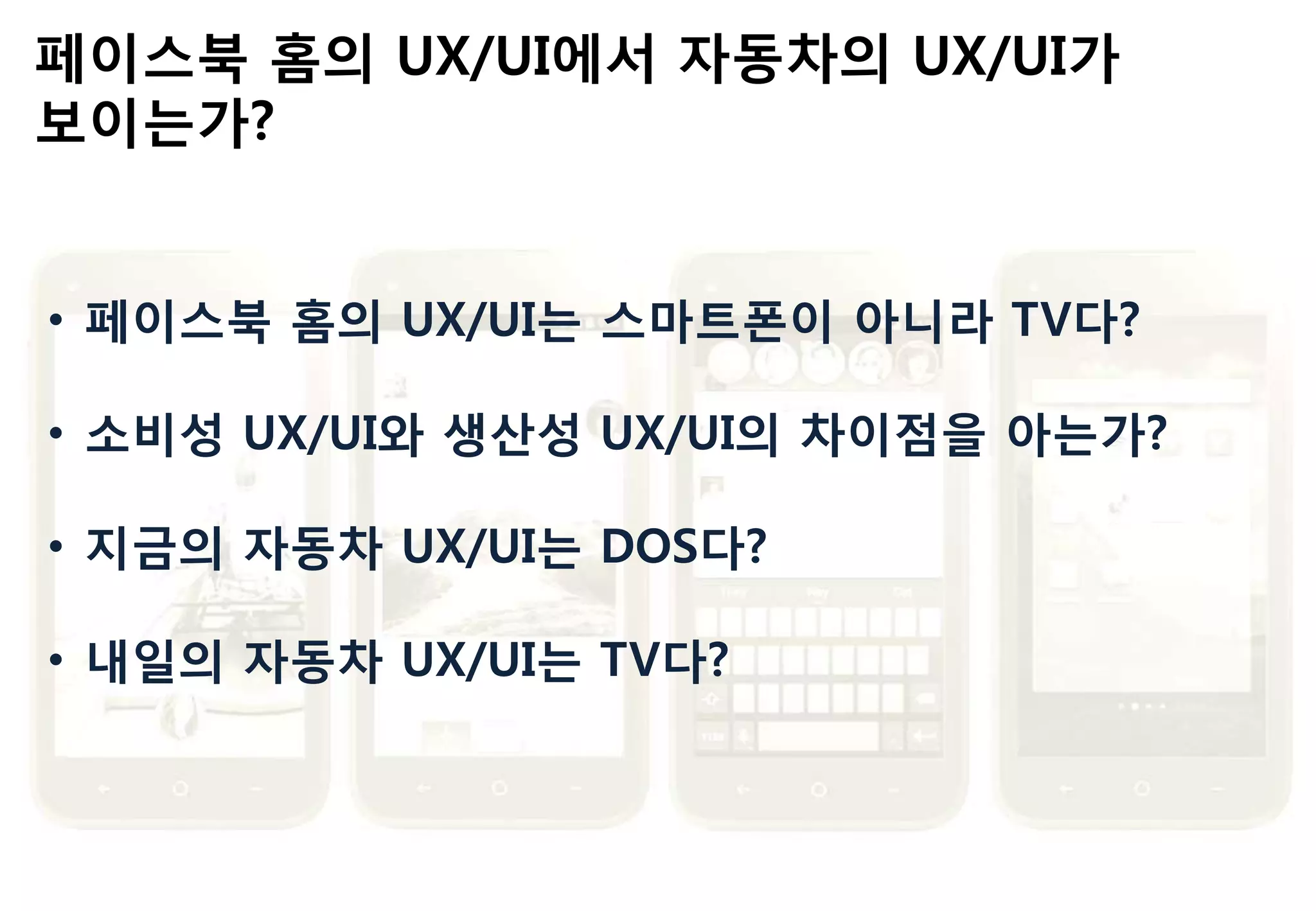 페이스북 홈의 UX/UI에서 자동차의 UX/UI가
보이는가?
• 페이스북 홈의 UX/UI는 스마트폰이 아니라 TV다?
• 소비성 UX/UI와 생산성 UX/UI의 차이점을 아는가?
• 지금의 자동차 UX/UI는 DOS다?
• 내읷의 자동차 UX/UI는 TV다?
 