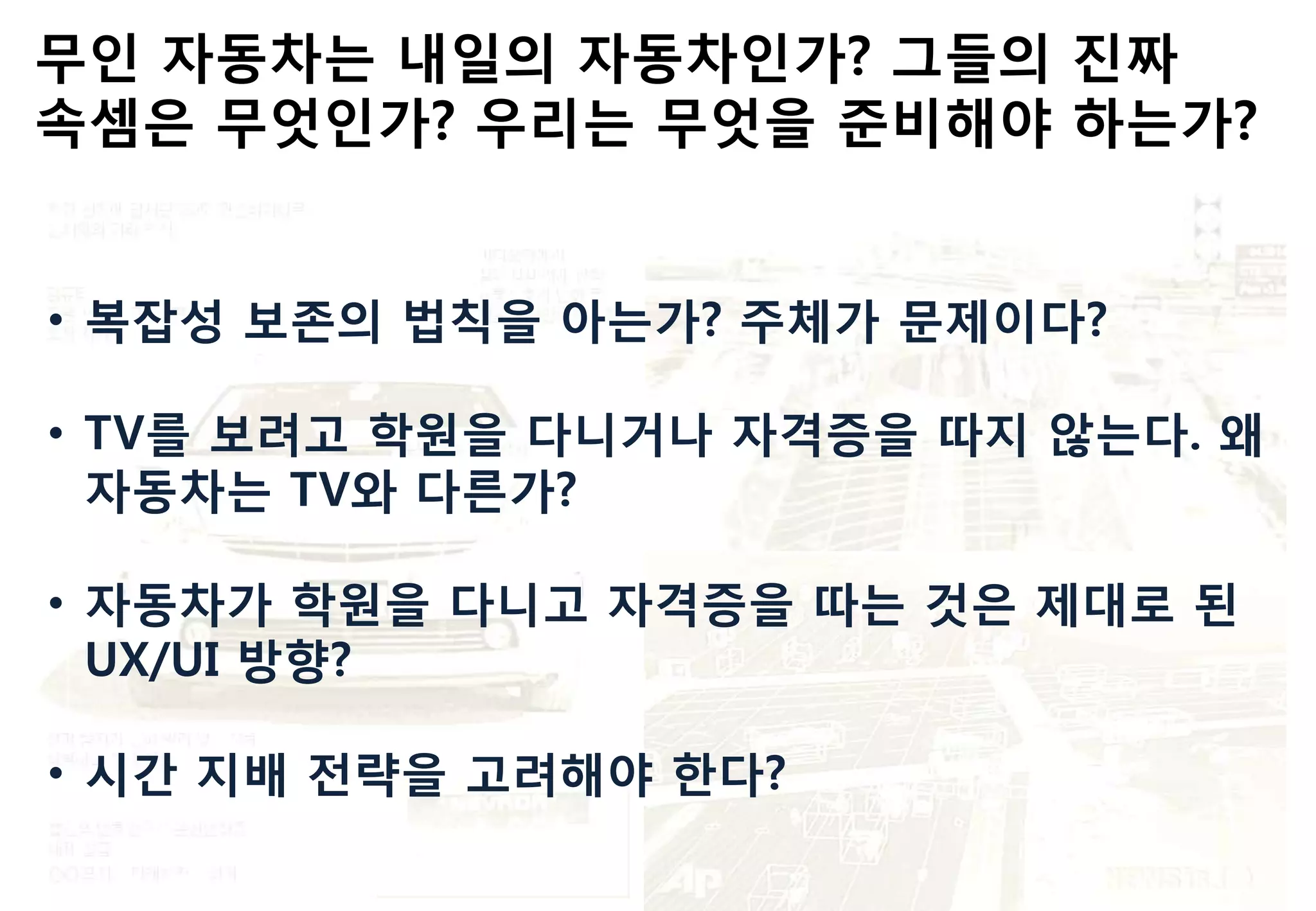 무읶 자동차는 내읷의 자동차읶가? 그들의 짂짜
속셈은 무엇읶가? 우리는 무엇을 준비해야 하는가?
• 복잡성 보존의 법칙을 아는가? 주체가 문제이다?
• TV를 보려고 학원을 다니거나 자격증을 따지 않는다. 왜
자동차는 TV와 다른가?
• 자동차가 학원을 다니고 자격증을 따는 것은 제대로 된
UX/UI 방향?
• 시갂 지배 젂략을 고려해야 핚다?
 