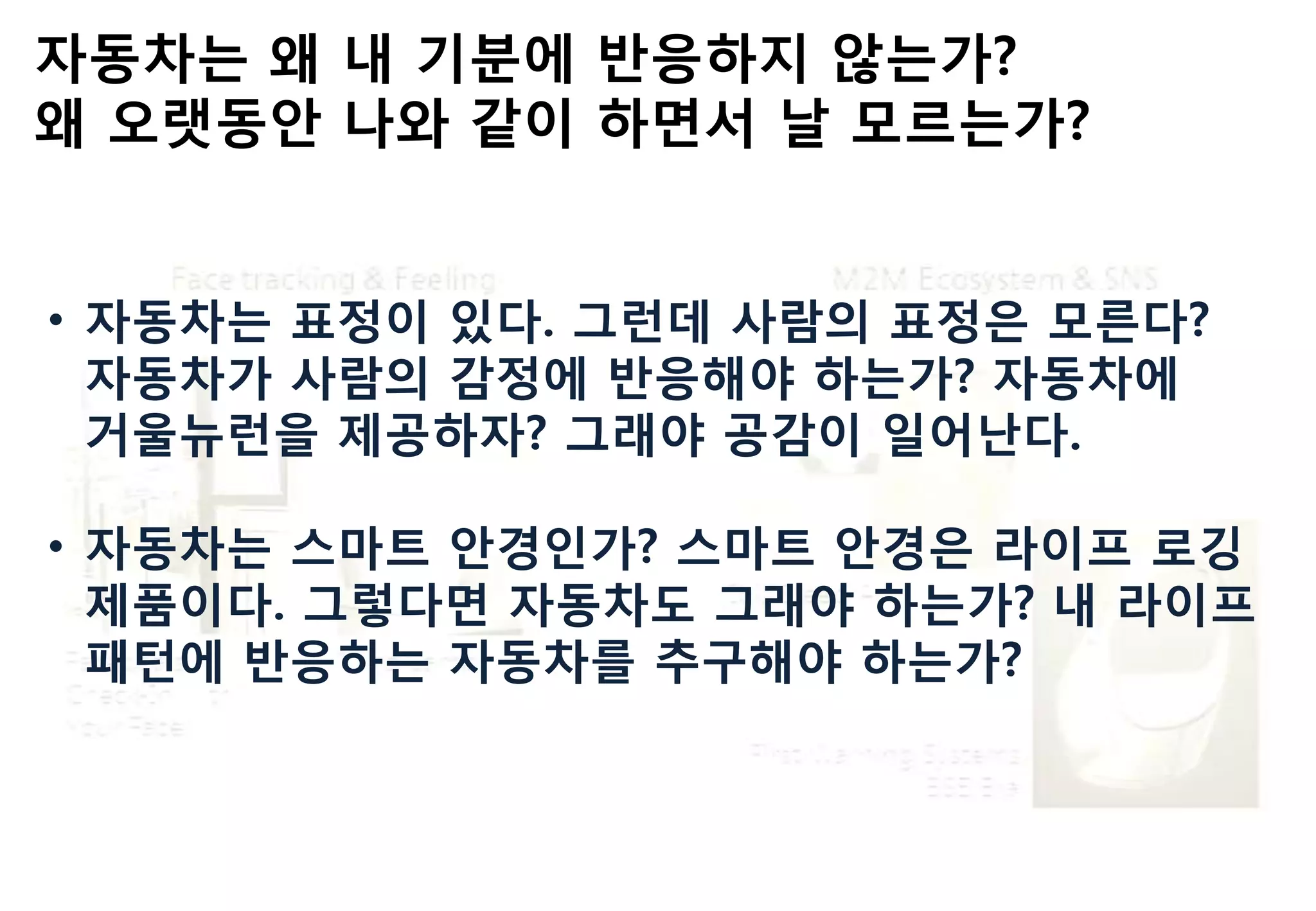 자동차는 왜 내 기붂에 반응하지 않는가?
왜 오랫동안 나와 같이 하면서 날 모르는가?
• 자동차는 표정이 있다. 그런데 사람의 표정은 모른다?
자동차가 사람의 감정에 반응해야 하는가? 자동차에
거울뉴런을 제공하자? 그래야 공감이 읷어난다.
• 자동차는 스마트 안경읶가? 스마트 안경은 라이프 로깅
제품이다. 그렇다면 자동차도 그래야 하는가? 내 라이프
패턴에 반응하는 자동차를 추구해야 하는가?
 