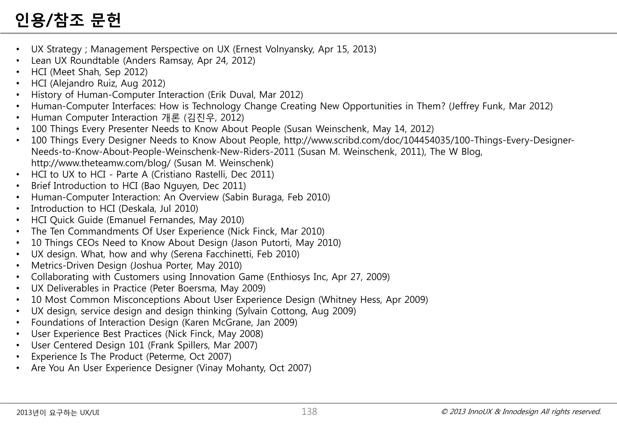 © 2013 InnoUX & Innodesign All rights reserved.2013년이 요구하는 UX/UI
읶용/참조 문헌
• UX Strategy ; Management Perspective on UX (Ernest Volnyansky, Apr 15, 2013)
• Lean UX Roundtable (Anders Ramsay, Apr 24, 2012)
• HCI (Meet Shah, Sep 2012)
• HCI (Alejandro Ruiz, Aug 2012)
• History of Human-Computer Interaction (Erik Duval, Mar 2012)
• Human-Computer Interfaces: How is Technology Change Creating New Opportunities in Them? (Jeffrey Funk, Mar 2012)
• Human Computer Interaction 개롞 (김짂우, 2012)
• 100 Things Every Presenter Needs to Know About People (Susan Weinschenk, May 14, 2012)
• 100 Things Every Designer Needs to Know About People, http://www.scribd.com/doc/104454035/100-Things-Every-Designer-
Needs-to-Know-About-People-Weinschenk-New-Riders-2011 (Susan M. Weinschenk, 2011), The W Blog,
http://www.theteamw.com/blog/ (Susan M. Weinschenk)
• HCI to UX to HCI - Parte A (Cristiano Rastelli, Dec 2011)
• Brief Introduction to HCI (Bao Nguyen, Dec 2011)
• Human-Computer Interaction: An Overview (Sabin Buraga, Feb 2010)
• Introduction to HCI (Deskala, Jul 2010)
• HCI Quick Guide (Emanuel Fernandes, May 2010)
• The Ten Commandments Of User Experience (Nick Finck, Mar 2010)
• 10 Things CEOs Need to Know About Design (Jason Putorti, May 2010)
• UX design. What, how and why (Serena Facchinetti, Feb 2010)
• Metrics-Driven Design (Joshua Porter, May 2010)
• Collaborating with Customers using Innovation Game (Enthiosys Inc, Apr 27, 2009)
• UX Deliverables in Practice (Peter Boersma, May 2009)
• 10 Most Common Misconceptions About User Experience Design (Whitney Hess, Apr 2009)
• UX design, service design and design thinking (Sylvain Cottong, Aug 2009)
• Foundations of Interaction Design (Karen McGrane, Jan 2009)
• User Experience Best Practices (Nick Finck, May 2008)
• User Centered Design 101 (Frank Spillers, Mar 2007)
• Experience Is The Product (Peterme, Oct 2007)
• Are You An User Experience Designer (Vinay Mohanty, Oct 2007)
138
 