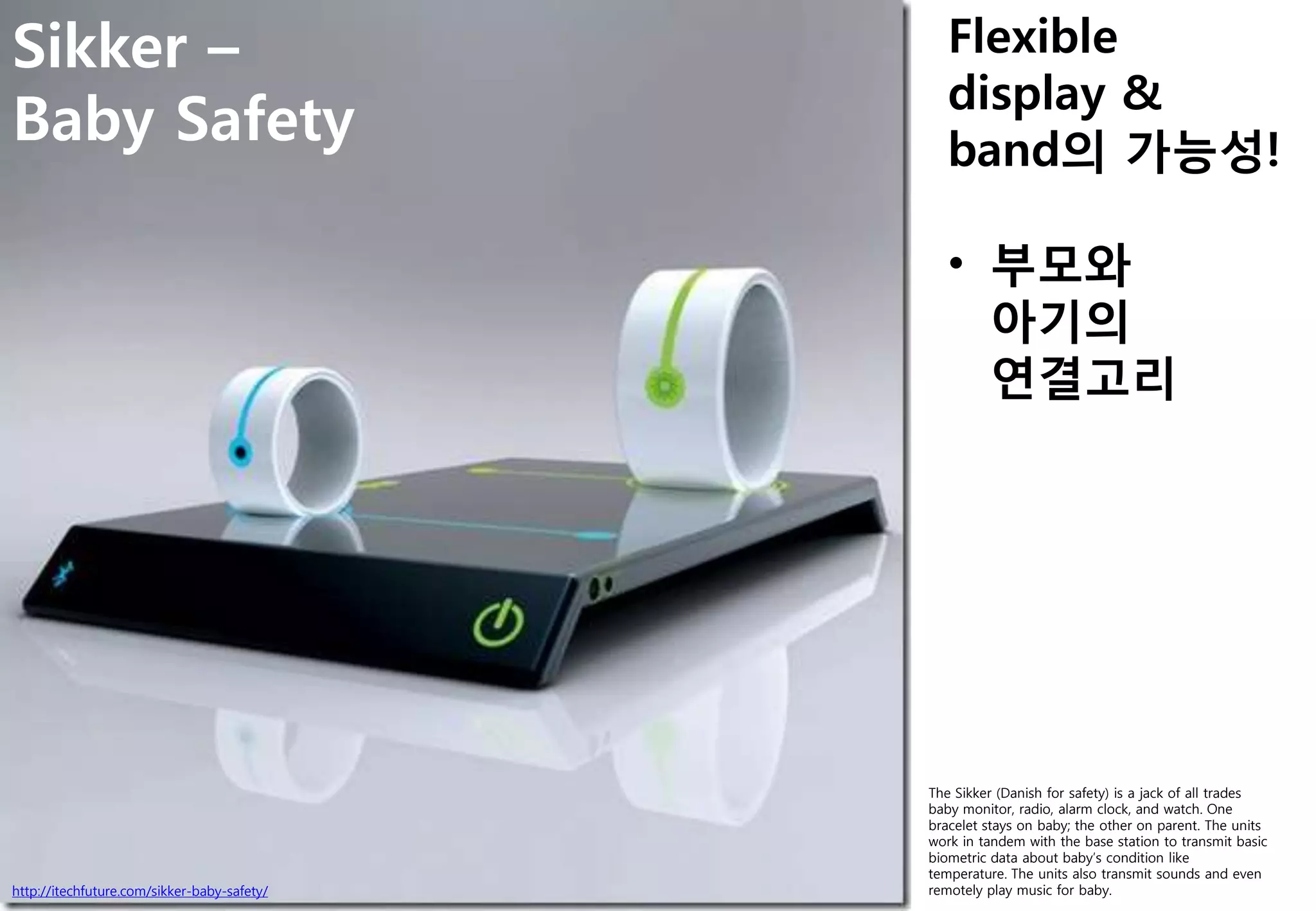 http://itechfuture.com/sikker-baby-safety/
Sikker –
Baby Safety
The Sikker (Danish for safety) is a jack of all trades
baby monitor, radio, alarm clock, and watch. One
bracelet stays on baby; the other on parent. The units
work in tandem with the base station to transmit basic
biometric data about baby‟s condition like
temperature. The units also transmit sounds and even
remotely play music for baby.
Flexible
display &
band의 가능성!
• 부모와
아기의
연결고리
 