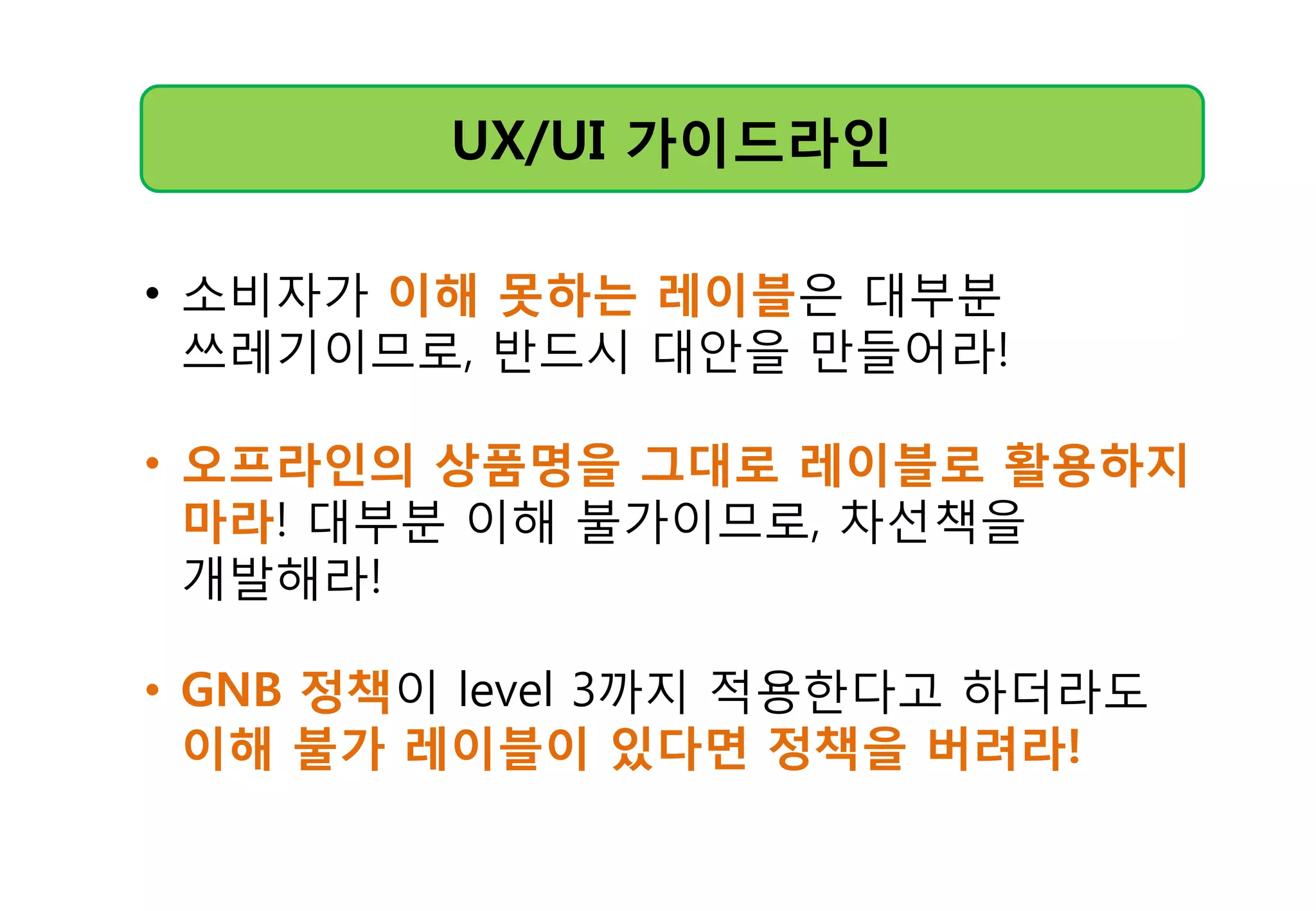 UX/UI 가이드라읶
• 소비자가 이해 못하는 레이블은 대부분
쓰레기이므로, 반드시 대앆을 만들어라!
• 오프라읶의 상품명을 그대로 레이블로 활용하지
마라! 대부분 이해 불가이므로, 차선책을
개발해라!
• GNB 정챀이 level 3까지 적용핚다고 하더라도
이해 불가 레이블이 있다면 정챀을 버려라!
 