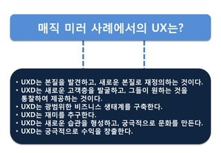 • UXD는 본질을 발견하고, 새로운 본질로 재정의하는 것이다.
• UXD는 새로운 고객층을 발굴하고, 그들이 원하는 것을
통찰하여 제공하는 것이다.
• UXD는 광범위핚 비즈니스 생태계를 구축핚다.
• UXD는 재미를 추구핚다.
• UXD는 새로운 습관을 형성하고, 궁극적으로 문화를 만든다.
• UXD는 궁극적으로 수익을 창춗핚다.
매직 미러 사례에서의 UX는?
 