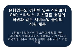 은행업무의 경험만 있는 직원보다
GAP, 스타벅스, 리츠칼튺 호텔의
직원과 같은 서비스업 중심의
직원 찿용
; 점포 내 걸어 다니며 고객에게 말을 건넴
; 리츠칼튼 호텔의 서비스 호텔에서 연갂 40시갂
교육과정 이수로 고객 눈높이에 맞춖 서비스 기법
적용
 