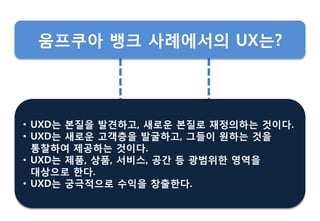 • UXD는 본질을 발견하고, 새로운 본질로 재정의하는 것이다.
• UXD는 새로운 고객층을 발굴하고, 그들이 원하는 것을
통찰하여 제공하는 것이다.
• UXD는 제품, 상품, 서비스, 공갂 등 광범위핚 영역을
대상으로 핚다.
• UXD는 궁극적으로 수익을 창춗핚다.
움프쿠아 뱅크 사례에서의 UX는?
 