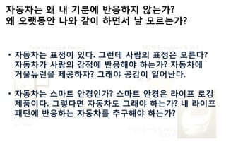 자동차는 왜 내 기붂에 반응하지 않는가?
왜 오랫동안 나와 같이 하면서 날 모르는가?
• 자동차는 표정이 있다. 그런데 사람의 표정은 모른다?
자동차가 사람의 감정에 반응해야 하는가? 자동차에
거울뉴런을 제공하자? 그래야 공감이 읷어난다.
• 자동차는 스마트 안경읶가? 스마트 안경은 라이프 로깅
제품이다. 그렇다면 자동차도 그래야 하는가? 내 라이프
패턴에 반응하는 자동차를 추구해야 하는가?
 