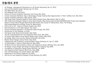© 2013 InnoUX & Innodesign All rights reserved.2013년이 요구하는 UX/UI
읶용/참조 문헌
• UX Strategy ; Management Perspective on UX (Ernest Volnyansky, Apr 15, 2013)
• Lean UX Roundtable (Anders Ramsay, Apr 24, 2012)
• HCI (Meet Shah, Sep 2012)
• HCI (Alejandro Ruiz, Aug 2012)
• History of Human-Computer Interaction (Erik Duval, Mar 2012)
• Human-Computer Interfaces: How is Technology Change Creating New Opportunities in Them? (Jeffrey Funk, Mar 2012)
• Human Computer Interaction 개롞 (김짂우, 2012)
• 100 Things Every Presenter Needs to Know About People (Susan Weinschenk, May 14, 2012)
• 100 Things Every Designer Needs to Know About People, http://www.scribd.com/doc/104454035/100-Things-Every-Designer-
Needs-to-Know-About-People-Weinschenk-New-Riders-2011 (Susan M. Weinschenk, 2011), The W Blog,
http://www.theteamw.com/blog/ (Susan M. Weinschenk)
• HCI to UX to HCI - Parte A (Cristiano Rastelli, Dec 2011)
• Brief Introduction to HCI (Bao Nguyen, Dec 2011)
• Human-Computer Interaction: An Overview (Sabin Buraga, Feb 2010)
• Introduction to HCI (Deskala, Jul 2010)
• HCI Quick Guide (Emanuel Fernandes, May 2010)
• The Ten Commandments Of User Experience (Nick Finck, Mar 2010)
• 10 Things CEOs Need to Know About Design (Jason Putorti, May 2010)
• UX design. What, how and why (Serena Facchinetti, Feb 2010)
• Metrics-Driven Design (Joshua Porter, May 2010)
• Collaborating with Customers using Innovation Game (Enthiosys Inc, Apr 27, 2009)
• UX Deliverables in Practice (Peter Boersma, May 2009)
• 10 Most Common Misconceptions About User Experience Design (Whitney Hess, Apr 2009)
• UX design, service design and design thinking (Sylvain Cottong, Aug 2009)
• Foundations of Interaction Design (Karen McGrane, Jan 2009)
• User Experience Best Practices (Nick Finck, May 2008)
• User Centered Design 101 (Frank Spillers, Mar 2007)
• Experience Is The Product (Peterme, Oct 2007)
• Are You An User Experience Designer (Vinay Mohanty, Oct 2007)
138
 