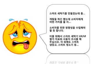 스마트 세탁기를 만들었는데 좀…
개발을 하긴 했는데 소비자에게
어떤 가치를 줄 지…
소비자를 위핚 방향성을 수립해야
핛 듯 합니다.
이를 위해서 스마트 세탁기 UX/UI
평가 지표와 사용자 조사를 해
주십시오. 이 외에도 스마트
냉장고, 스마트 청소기 등…
 