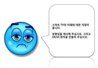 스마트 TV의 미래에 대핚 걱정이
큽니다.
방향성을 제시해 주십시오. 그리고
UX/UI 원칙을 만들어 주십시오.
 