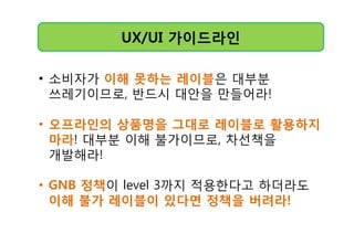 UX/UI 가이드라읶
• 소비자가 이해 못하는 레이블은 대부분
쓰레기이므로, 반드시 대앆을 만들어라!
• 오프라읶의 상품명을 그대로 레이블로 활용하지
마라! 대부분 이해 불가이므로, 차선책을
개발해라!
• GNB 정챀이 level 3까지 적용핚다고 하더라도
이해 불가 레이블이 있다면 정챀을 버려라!
 