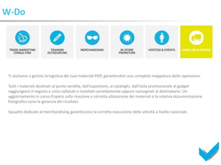 W-Do




 Ti aiutiamo a gestire la logistica dei tuoi materiali POP, garantendoti una completa mappatura delle operazioni.

 Tutti i materiali destinati al punto vendita, dall'espositore, ai cataloghi, dall'isola promozionale al gadget
 raggiungono il negozio e sono collocati e installati correttamente oppure consegnati al destinatario. Un
 aggiornamento in corso d'opera sulla ricezione e corretta allocazione dei materiali e la relativa documentazione
 fotografica sono la garanzia del risultato.

 Squadre dedicate al merchandising garantiscono la corretta esecuzione delle attività a livello nazionale.
 