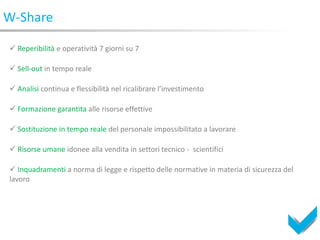 W-Share

 Reperibilità e operatività 7 giorni su 7

 Sell-out in tempo reale

 Analisi continua e flessibilità nel ricalibrare l’investimento

 Formazione garantita alle risorse effettive

 Sostituzione in tempo reale del personale impossibilitato a lavorare

 Risorse umane idonee alla vendita in settori tecnico - scientifici

 Inquadramenti a norma di legge e rispetto delle normative in materia di sicurezza del
lavoro
 