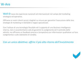 W-Are

 Well-D nasce da esperienze nazionali ed internazionali nel campo del marketing
 strategico ed operativo.
 Offriamo ai nostri clienti servizi ritagliati su misura per garantire l'esecuzione delle loro
 strategie di marketing in GD/GDO e negozi specializzati.

 Con l'utilizzo di una tecnologia flessibile ed il supporto di una Business Intelligence
 interna, non ci accontentiamo solo di garantire lo svolgimento ed il controllo delle
 attività, ma offriamo un feedback preciso e tempestivo con informazioni qualitative sul loro
 svolgimento e sulle statistiche di vendita.


 Con un unico obiettivo: offrire il più alto ritorno dell'investimento
 