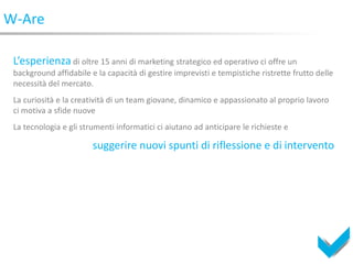 W-Are

 L’esperienza di oltre 15 anni di marketing strategico ed operativo ci offre un
 background affidabile e la capacità di gestire imprevisti e tempistiche ristrette frutto delle
 necessità del mercato.
 La curiosità e la creatività di un team giovane, dinamico e appassionato al proprio lavoro
 ci motiva a sfide nuove
 La tecnologia e gli strumenti informatici ci aiutano ad anticipare le richieste e

                        suggerire nuovi spunti di riflessione e di intervento
 