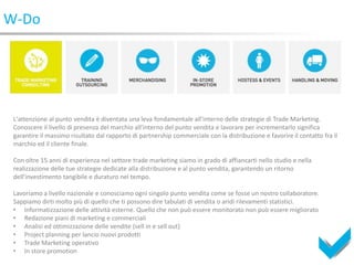 W-Do




 L'attenzione al punto vendita è diventata una leva fondamentale all'interno delle strategie di Trade Marketing.
 Conoscere il livello di presenza del marchio all'interno del punto vendita e lavorare per incrementarlo significa
 garantire il massimo risultato dal rapporto di partnership commerciale con la distribuzione e favorire il contatto fra il
 marchio ed il cliente finale.

 Con oltre 15 anni di esperienza nel settore trade marketing siamo in grado di affiancarti nello studio e nella
 realizzazione delle tue strategie dedicate alla distribuzione e al punto vendita, garantendo un ritorno
 dell'investimento tangibile e duraturo nel tempo.

 Lavoriamo a livello nazionale e conosciamo ogni singolo punto vendita come se fosse un nostro collaboratore.
 Sappiamo dirti molto più di quello che ti possono dire tabulati di vendita o aridi rilevamenti statistici.
 • Informatizzazione delle attività esterne. Quello che non può essere monitorato non può essere migliorato
 • Redazione piani di marketing e commerciali
 • Analisi ed ottimizzazione delle vendite (sell in e sell out)
 • Project planning per lancio nuovi prodotti
 • Trade Marketing operativo
 • In store promotion
 