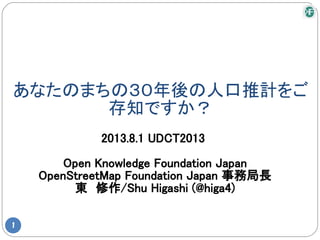 あなたのまちの３０年後の人口推計をご
存知ですか？
1
2013.8.1 UDCT2013
Open Knowledge Foundation Japan
OpenStreetMap Foundation Japan 事務局長
東　修作/Shu Higashi (@higa4)
 
