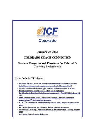 January 20, 2013

            COLORADO COACH CONNECTION

   Services, Programs and Resources for Colorado's
                Coaching Professionals



Classifieds In This Issue:
    Thriving Coaches: Learn the number one reason most coaches struggle to
    build their business in a free chapter of new book, "Thriving Work"
    Social + Emotional Intelligence for Coaches – Expanding your Practice
                                         TM
    Introduction to Logosynthesis,            a Self-Coaching Process
    Certification in Emotional Intelligence Assessment – The NEW EQi 2.0 and EQ
    360
    Team Emotional and Social Intelligence Survey® - TESI® Certification
                       TM
    Logosynthesis           Self-Coaching Intensive
             TM
    A.I.M.        ICF Credential Mentoring Program and Free Call (our 5th successful
    year)
    MP3 Audio: Learn the Story Theater Method by Doug Stevenson
    4 Gateways Coaching – Mastering the Art of Transformation Training Program
    2013
    Accredited Coach Training In Denver
 