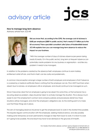 advisory article
How to manage long-term absence
Advisory article from JCS HR



                              Did you know that, according to the CIPD, the average cost of sickness is
                              £600 per employee (£889 in public sector), that’s nearly £17 billion pa to the
                              UK economy? Here specialist consultant Julie Sykes of Huddersfield-based
                              JCS HR explains how you can manage long-term absence to reduce the
                              impact on your business.


                              “With the average number of days of sickness absence per person being
                              nearly 8 (nearly 10 in the public sector), long term or frequent absence can
                              potentially create problems for any business or organisation – and like any
                              problem it needs to be managed.


In addition to the problems created by the absence itself, employees continue to earn holiday
entitlement whilst off sick, and that in itself, can be costly and problematic.


A common misconception amongst a large number of both employers and employees is that if absence
is covered by a medical certificate there is nothing that the employer can do. This is NOT true! Even when
absent due to sickness, an employee is still an employee, and should continue to be managed as such.


Once it becomes clear that an employee is going to be absent for some time, or that someone has a
recurring absence problem, steps should be taken to actively manage the situation. This is always much
easier to do if the employment contract and company policies and procedures detail how these
situations will be managed, and what the employee’s obligations are. So the starting point is to make
sure that these things are in place.


The aim of managing absence should be to get the employee back to work in the shortest time possible.
This requires regular communication with the employee, seeking medical advice, and also possibly
making some temporary (or even permanent) changes to help them back to work. If a return to work
isn’t going to be possible, the end result may have to be dismissal on the grounds of ill health.



                                             For media information please contact Jenny Clayton @ Smart Arts on
                                                                                 07545 696713 / 01484 685544 or
                                                                                    email jenny@smartarts.co.uk
 