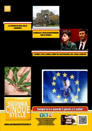 tutte le ordinanze di abbattimento in corso, soprattutto in Campania.
Un favore quindi all’abusivismo ed al crimine organizzato. L’opposto di quello che viene
sbandierato”, spiega il portavoce al
Senato Enrico Cappelletti.

La Carrozza risponde che sarebbe
proprio una magnifica idea! Né
il conduttore né tantomeno il Ministro dicono che tale proposta è
LEGGE già da un mese, grazie ad
un emendamento del M5S alla
Legge di Stabilità a firma del portavoce Cariello. Delle due l’una:
o il Governo continua a mentire,
oppure è formato da incompetenti
totali. Sull’informazione televisiva
stendiamo un velo pietoso...

LA PROPOSTA M5S SULLA
CANNABIS
La legge Fini-Giovanardi è un provvedimento intollerabile che ha creato solo un’assurda repressione
nei confronti di chi fa uso di droghe leggere, contribuendo all’emergenza carceraria e distogliendo le Forze dell’Ordine da impegni
più importanti. Per questo M5S ha
presentato una proposta, a firma
Vittorio Ferraresi, portavoce alla
Camera dei Deputati: spostare la
cannabis in Tabella II, abolire l’arresto e la possibilità di coltivare.
La nostra proposta è online sulla
piattaforma di discussione LEX, e
tutti i cittadini possono implementarla ed emendarla. Partecipiamo
numerosi!

CARROZZA E FAZIO DISINFORMANO
SULLA SCUOLA
Il Ministro della Scuola, Carrozza,
ha presenziato sabato scorso al
programma di Fazio. Il conduttore
le ha chiesto se apprezza la “proposta” di una senatrice PD, per destinare l’8x1000 all’edilizia scolastica.

I CINQUE STELLE FANNO I NOMI DEI RESPONSABILI DEL FISCAL COMPACT
La mozione del MoVimento 5 Stelle
che impegnava il governo a ridiscutere il famigerato Fiscal Compact è
stata bocciata in aula alla Camera. Ma per primi abbiamo portato la questione all’attenzione del
Parlamento.
E abbiamo
fatto di più:
un
gesto
che resterà
nella Storia.
Una
testimonianza,
una denuncia pubblica nell’aula
parlamentare sovrana. I deputati
M5S,
uno
per
uno,
si
sono alzati

e hanno fatto risuonare i nomi di
tutti i 173 politici colpevoli di aver
firmato la ratifica di MES, del Fiscal
Compact e del Pareggio di Bilancio,
senza interpellare gli italiani sul
massacro della nostra economia.

Spegni la tv e guarda 5 giorni a 5 stelle!

www.parlamentari5stelle.it

facebook.com/Montecitoriocinquestelle
facebook.com/senatocinquestelle
twitter.com/M5SMontecitorio
twitter.com/senato5stelle
youtube.com/M5Sparlamento
youtube.com/senatocinquestelle

Guarda il
video
ONLINE

 