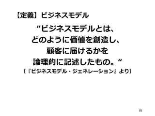 【定義】ビジネスモデル
“ビジネスモデルとは、
どのように価値を創造し、
顧客に届けるかを
論理的に記述したもの。“
（『ビジネスモデル・ジェネレーション』より）
15
 