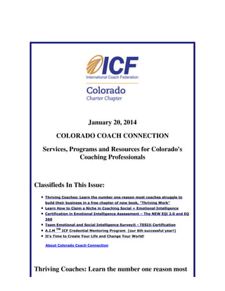 January 20, 2014
COLORADO COACH CONNECTION
Services, Programs and Resources for Colorado's
Coaching Professionals

Classifieds In This Issue:
Thriving Coaches: Learn the number one reason most coaches struggle to
build their business in a free chapter of new book, "Thriving Work"
Learn How to Claim a Niche in Coaching Social + Emotional Intelligence
Certification in Emotional Intelligence Assessment – The NEW EQi 2.0 and EQ
360
Team Emotional and Social Intelligence Survey® - TESI® Certification
A.I.M

TM

ICF Credential Mentoring Program (our 6th successful year!)

It's Time to Create Your Life and Change Your World!
About Colorado Coach Connection

Thriving Coaches: Learn the number one reason most

 