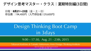 Design Thinking Institute
9:00 – 17:30, Aug. 21 - 23th, 2015  
Design Thinking Boot Camp
in 3days
Takanori Kashino & Tamaki Nakamura, from Design Thinking Institute
 Special Thanks to Stanford d.school
CC – BY – NC – SA - 3.0
日程：8月21∼23日（金・土・日）
参加費：194,400円（入門参加者:129,600円）
デザイン思考マスター・クラス：夏期特別編(3日間)
 