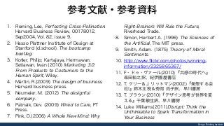 Design Thinking Institute
参考文献・参考資料
1.  Fleming, Lee, Perfecting Cross-Pollination.
Harvard Business Review, 00178012,
Sep2004, Vol. 82, issue 9.
2.  Hasso Plattner Institute of Design at
Stanford (d.school). The bootcamp
bootleg.
3.  Kotler, Philip; Kartajaya, Hermawan;
Setiawan, Iwan (2010) Marketing 3.0:
From Products to Costumers to the
Human Spirit, Wiley.
4.  Martin, R.(2009) The design of business,
Harvard business press.
5.  Neumeier, M. (2012) The designful
company.
6.  Patnaik, Dev. (2009) Wired to Care, FT
Press.
7.  Pink, D.(2006) A Whole New Mind: Why
Right-Brainers Will Rule the Future,
Riverhead Trade.
8.  Simon, Herbert A. (1996) The Sciences of
the Artiﬁcial, The MIT press.
9.  Smith, Adam. (1875) Theory of Moral
Sentiments.
10.  http://www.ﬂickr.com/photos/winning-
information/2325865367/
11.  F・ドゥ・ヴァール(2010)『共感の時代へ』
柴田裕之訳、紀伊國屋書店
12.  T. ケリー＆J. リットマン(2002)『発想する会
社!』鈴木主税＆秀岡 尚子訳、早川書房
13.  T. ブラウン(2010)『デザイン思考が世界を変
える』千葉敏生訳、早川書房
14.  Luke Williams(2011)Disrupt: Think the
Unthinkable to Spark Transformation in
Your Business
 