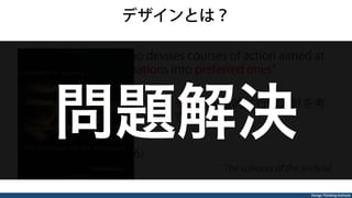 Design Thinking Institute
デザインとは？
Everyone designs who devises courses of action aimed at
changing existing situations into preferred ones
「現状をより良い状態へ変えることを目的に行動方針を考
える人は、みなデザインをしている」
Herbert A. Simon(1996)
The sciences of the artiﬁcial
問題解決
 