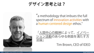 Design Thinking Institute
デザイン思考とは？
a methodology that imbues the full
spectrum of innovation activities with
a human-centered design ethos.
「人間中心の精神によって、イノベー
ション活動のあらゆる側面を満たす方
法論」
Tim Brown, CEO of IDEO
Photo：@tceb62 ＜https://twitter.com/tceb62＞
 