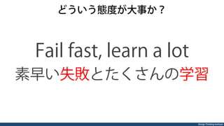 Design Thinking Institute
どういう態度が大事か？
Fail fast, learn a lot
素早い失敗とたくさんの学習
 