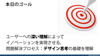 Design Thinking Institute
 本日のゴール
ユーザーへの深い理解によって
イノベーションを実現させる、
問題解決プロセス：デザイン思考の基礎を理解
 